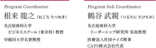 Program Coordinator 根来 龍之（ねごろ たつゆき） 名古屋商科大学 ビジネススクール（東京校）教授 早稲田大学名誉教授 Program Sub Coordinator 鶴谷 武親（つるたに たけちか） 名古屋商科大学 リーダーシップ研究所 客員教授 医療法人社団ナイズ理事CAPS株式会社代表